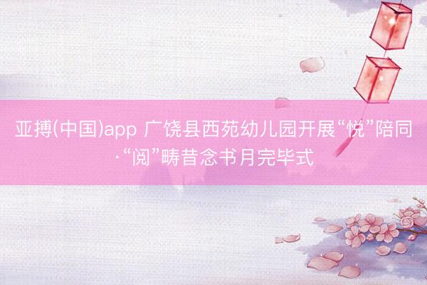 亚搏(中国)app 广饶县西苑幼儿园开展“悦”陪同·“阅”畴昔念书月完毕式