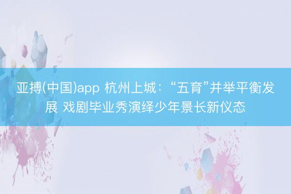 亚搏(中国)app 杭州上城：“五育”并举平衡发展 戏剧毕业秀演绎少年景长新仪态