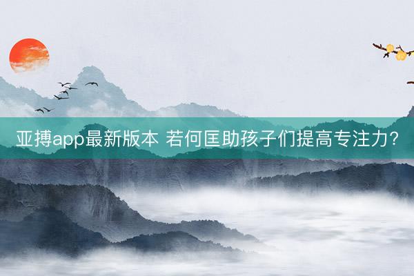 亚搏app最新版本 若何匡助孩子们提高专注力?