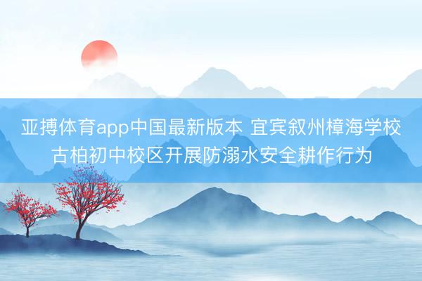亚搏体育app中国最新版本 宜宾叙州樟海学校古柏初中校区开展防溺水安全耕作行为