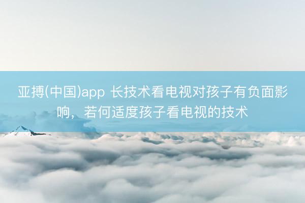 亚搏(中国)app 长技术看电视对孩子有负面影响，若何适度孩子看电视的技术