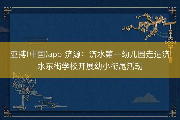 亚搏(中国)app 济源:济水第一幼儿园走进济水东街学校开展幼小衔尾活动