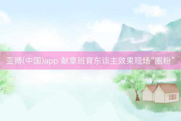 亚搏(中国)app 献章班育东谈主效果现场“圈粉”