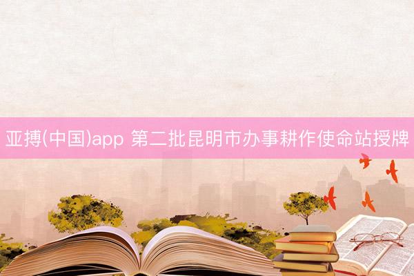 亚搏(中国)app 第二批昆明市办事耕作使命站授牌
