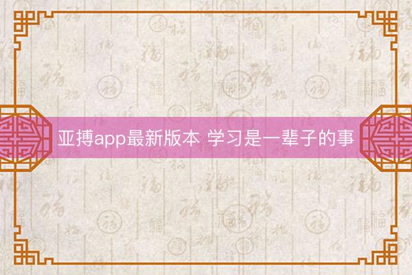 亚搏app最新版本 学习是一辈子的事