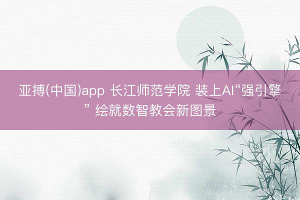 亚搏(中国)app 长江师范学院 装上AI“强引擎” 绘就数智教会新图景