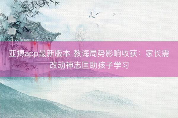 亚搏app最新版本 教诲局势影响收获:家长需改动神志匡助孩子学习