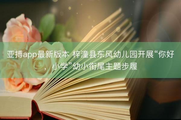 亚搏app最新版本 梓潼县东风幼儿园开展“你好，小学”幼小衔尾主题步履