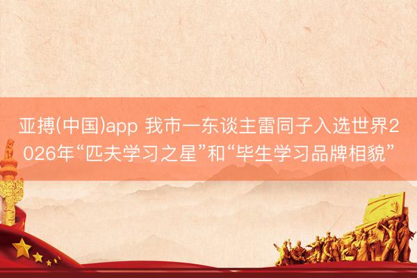 亚搏(中国)app 我市一东谈主雷同子入选世界2026年“匹夫学习之星”和“毕生学习品牌相貌”
