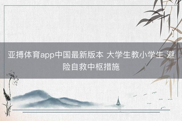 亚搏体育app中国最新版本 大学生教小学生 避险自救中枢措施