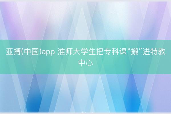 亚搏(中国)app 淮师大学生把专科课“搬”进特教中心
