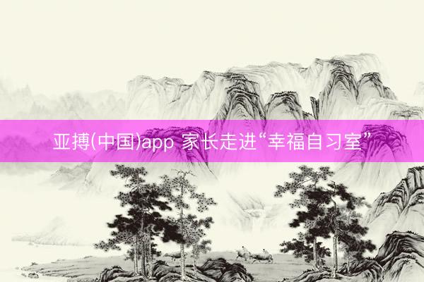 亚搏(中国)app 家长走进“幸福自习室”