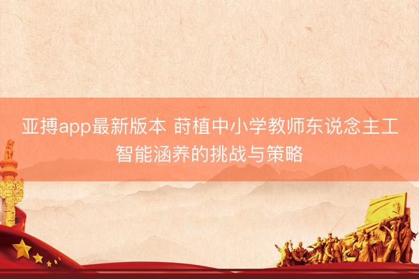 亚搏app最新版本 莳植中小学教师东说念主工智能涵养的挑战与策略