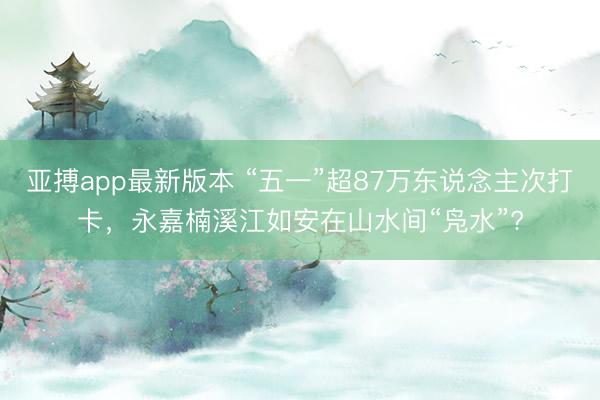 亚搏app最新版本 “五一”超87万东说念主次打卡，永嘉楠溪江如安在山水间“凫水”?