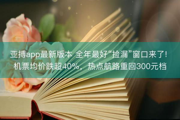 亚搏app最新版本 全年最好“捡漏”窗口来了! 机票均价跌超40%，热点航路重回300元档