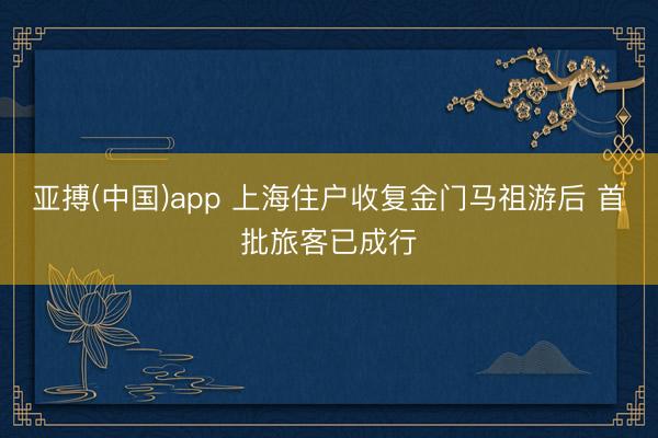 亚搏(中国)app 上海住户收复金门马祖游后 首批旅客已成行