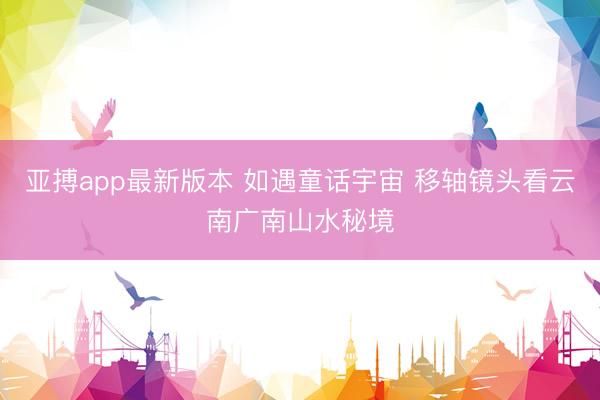 亚搏app最新版本 如遇童话宇宙 移轴镜头看云南广南山水秘境