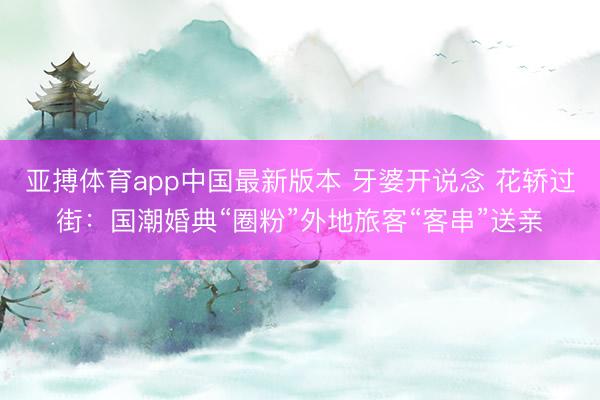 亚搏体育app中国最新版本 牙婆开说念 花轿过街：国潮婚典“圈粉”外地旅客“客串”送亲