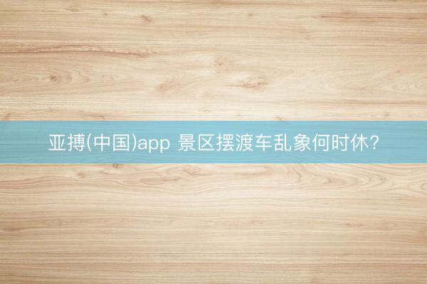 亚搏(中国)app 景区摆渡车乱象何时休?
