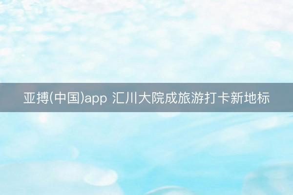 亚搏(中国)app 汇川大院成旅游打卡新地标