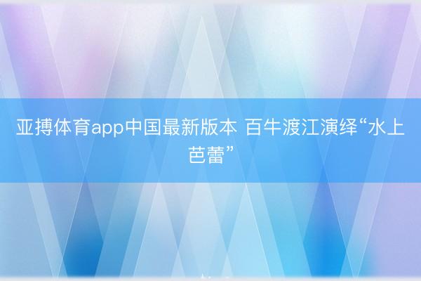 亚搏体育app中国最新版本 百牛渡江演绎“水上芭蕾”