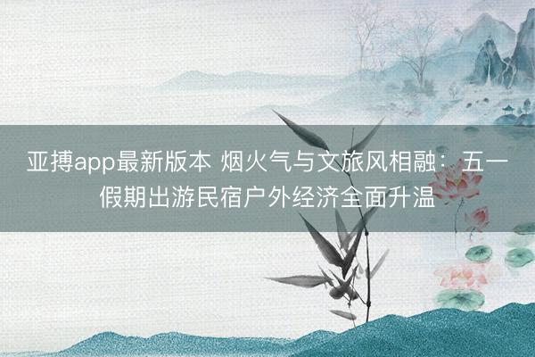 亚搏app最新版本 烟火气与文旅风相融：五一假期出游民宿户外经济全面升温