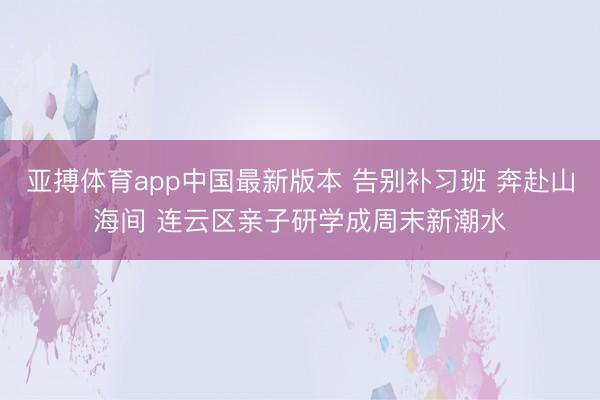 亚搏体育app中国最新版本 告别补习班 奔赴山海间 连云区亲子研学成周末新潮水