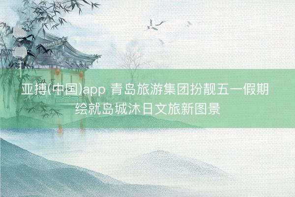 亚搏(中国)app 青岛旅游集团扮靓五一假期 绘就岛城沐日文旅新图景