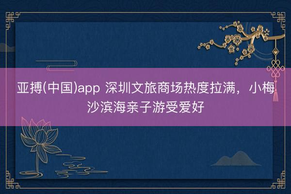 亚搏(中国)app 深圳文旅商场热度拉满，小梅沙滨海亲子游受爱好