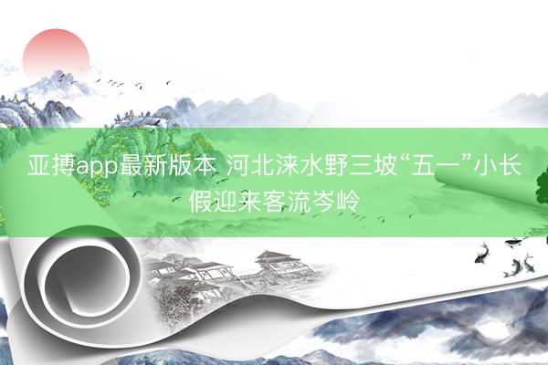 亚搏app最新版本 河北涞水野三坡“五一”小长假迎来客流岑岭