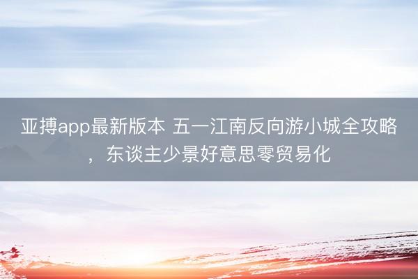 亚搏app最新版本 五一江南反向游小城全攻略，东谈主少景好意思零贸易化
