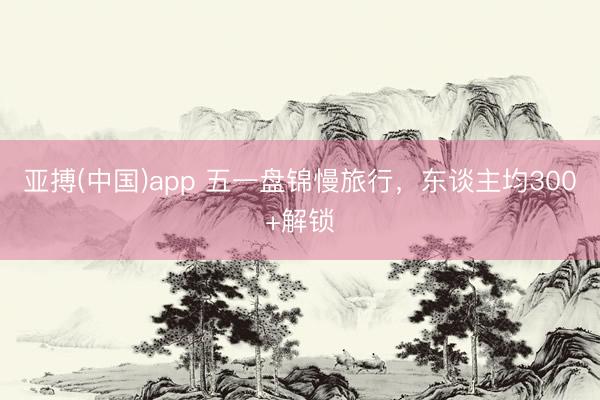 亚搏(中国)app 五一盘锦慢旅行，东谈主均300+解锁