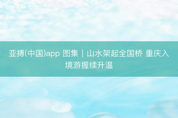 亚搏(中国)app 图集｜山水架起全国桥 重庆入境游握续升温