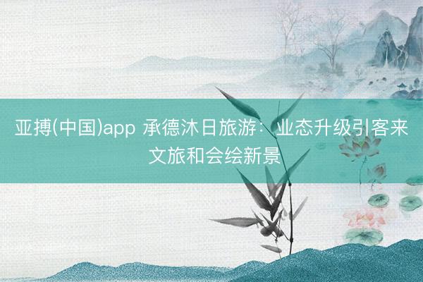 亚搏(中国)app 承德沐日旅游：业态升级引客来 文旅和会绘新景