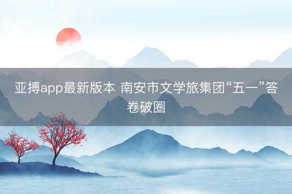 亚搏app最新版本 南安市文学旅集团“五一”答卷破圈