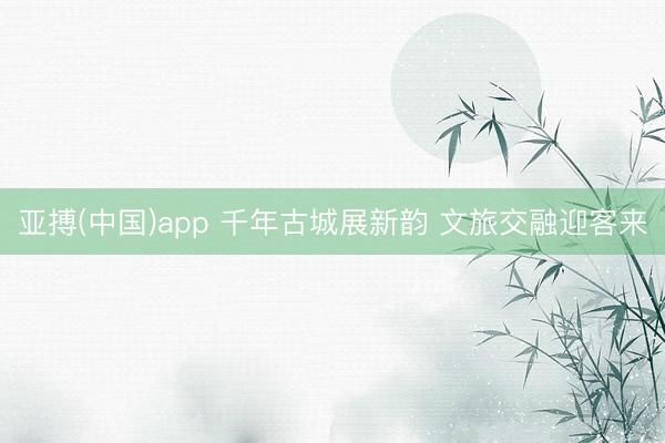 亚搏(中国)app 千年古城展新韵 文旅交融迎客来
