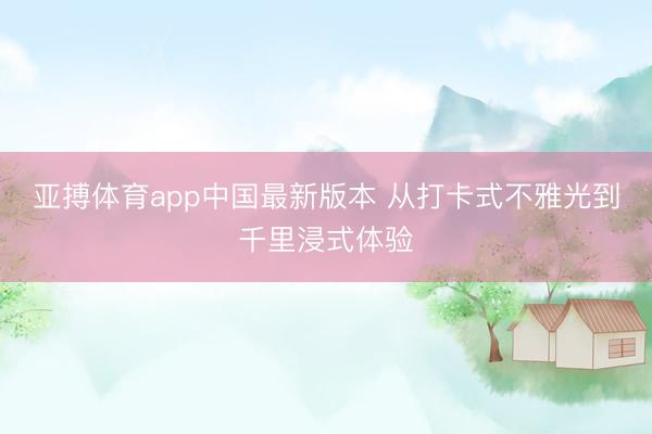 亚搏体育app中国最新版本 从打卡式不雅光到千里浸式体验