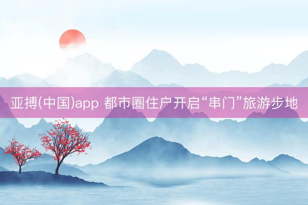 亚搏(中国)app 都市圈住户开启“串门”旅游步地