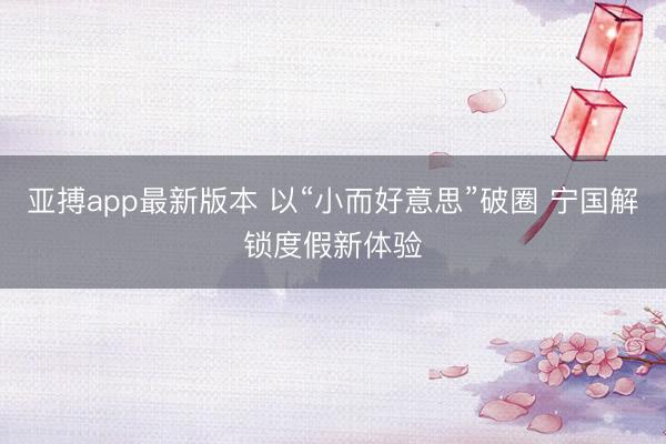 亚搏app最新版本 以“小而好意思”破圈 宁国解锁度假新体验