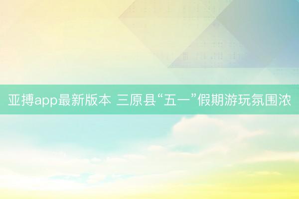 亚搏app最新版本 三原县“五一”假期游玩氛围浓