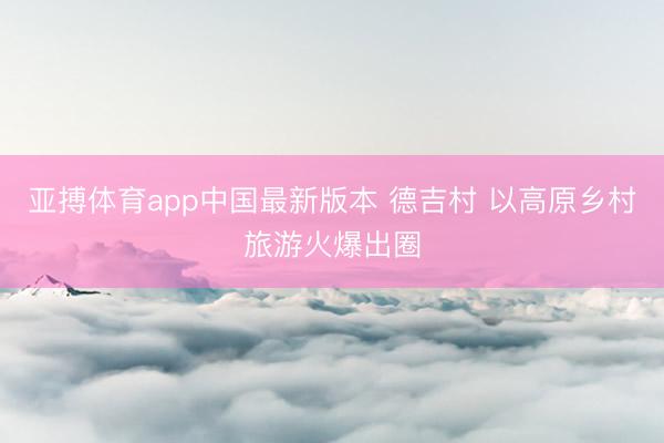 亚搏体育app中国最新版本 德吉村 以高原乡村旅游火爆出圈