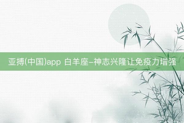 亚搏(中国)app 白羊座-神志兴隆让免疫力增强