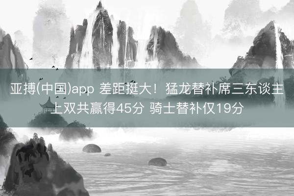 亚搏(中国)app 差距挺大！猛龙替补席三东谈主上双共赢得45分 骑士替补仅19分