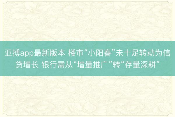 亚搏app最新版本 楼市“小阳春”未十足转动为信贷增长 银行需从“增量推广”转“存量深耕”