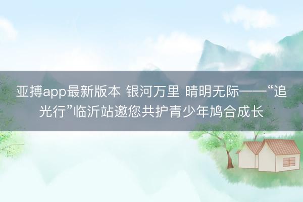亚搏app最新版本 银河万里 晴明无际——“追光行”临沂站邀您共护青少年鸠合成长