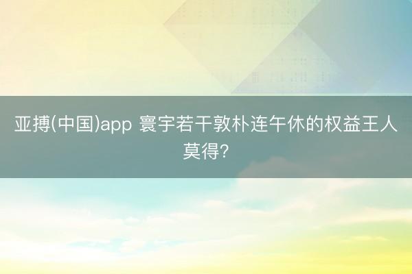 亚搏(中国)app 寰宇若干敦朴连午休的权益王人莫得？