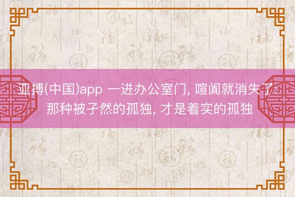 亚搏(中国)app 一进办公室门, 喧阗就消失了: 那种被孑然的孤独, 才是着实的孤独