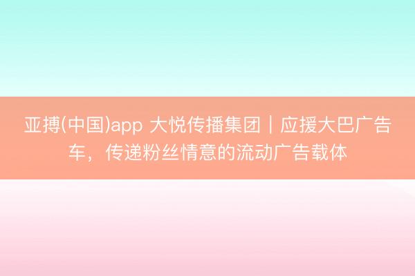亚搏(中国)app 大悦传播集团|应援大巴广告车,传递粉丝情意的流动广告载体