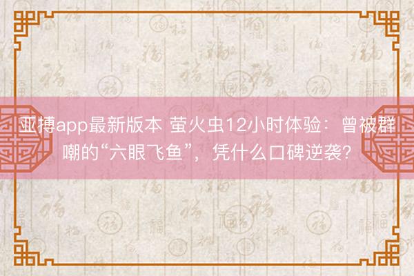 亚搏app最新版本 萤火虫12小时体验:曾被群嘲的“六眼飞鱼”,凭什么口碑逆袭?