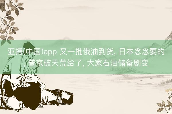 亚搏(中国)app 又一批俄油到货， 日本念念要的， 普京破天荒给了， 大家石油储备剧变